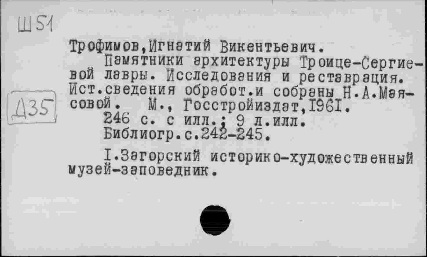 ﻿шя
І ж!
Трофимов,ИГН8ТИЙ Викентьевич.
Памятники архитектуры Троице-Сергие-вой лавры. Исследования и реставрация. Ист.сведения обработ.и собраны Н.А.Маисовой. М., Госстройиздат,1961.
246 с. с илл.: 9 л.илл.
Библ иогр.с.242-245.
I.Загорский историко-художественный музей-заповедник.